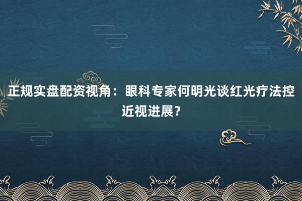 正规实盘配资视角：眼科专家何明光谈红光疗法控近视进展？