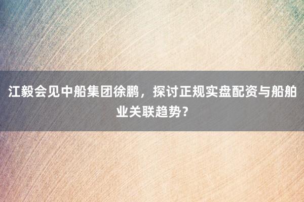江毅会见中船集团徐鹏，探讨正规实盘配资与船舶业关联趋势？
