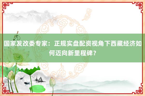 国家发改委专家：正规实盘配资视角下西藏经济如何迈向新里程碑？