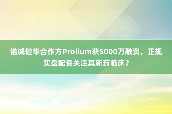 诺诚健华合作方Prolium获5000万融资，正规实盘配资关注其新药临床？