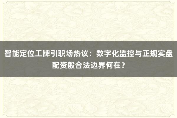 智能定位工牌引职场热议：数字化监控与正规实盘配资般合法边界何在？
