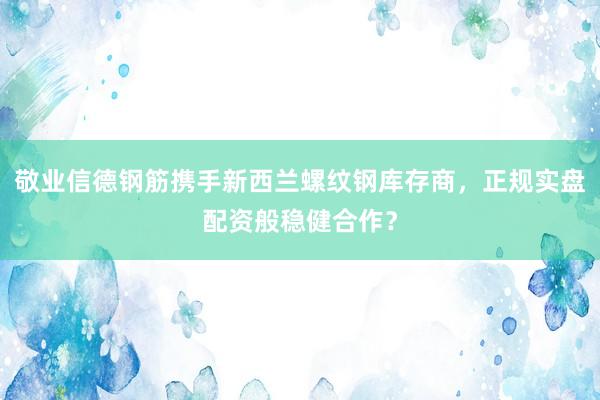 敬业信德钢筋携手新西兰螺纹钢库存商，正规实盘配资般稳健合作？