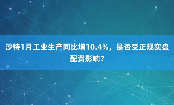 沙特1月工业生产同比增10.4%，是否受正规实盘配资影响？