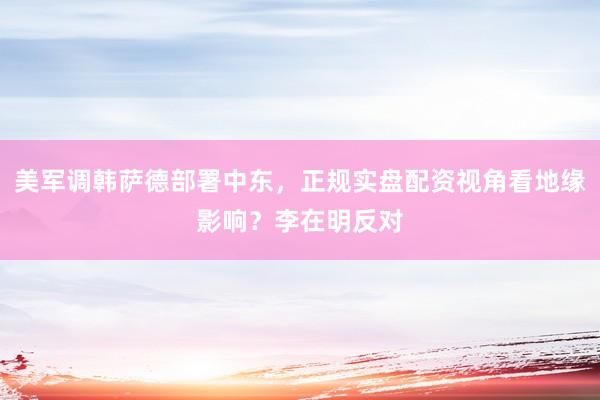 美军调韩萨德部署中东，正规实盘配资视角看地缘影响？李在明反对