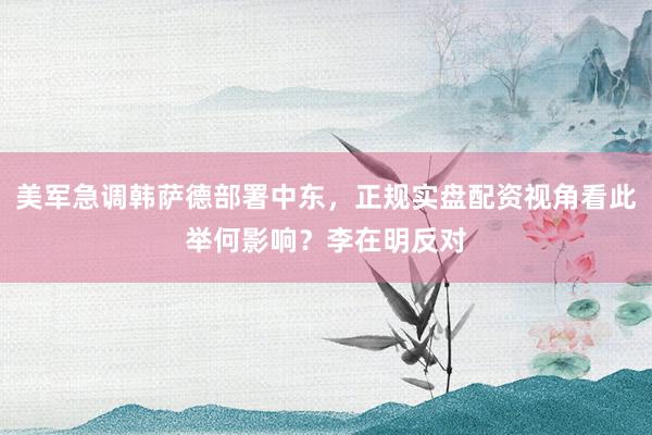 美军急调韩萨德部署中东，正规实盘配资视角看此举何影响？李在明反对