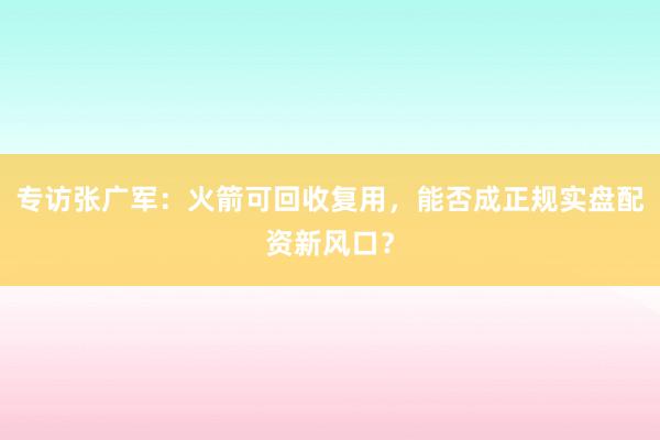 专访张广军：火箭可回收复用，能否成正规实盘配资新风口？