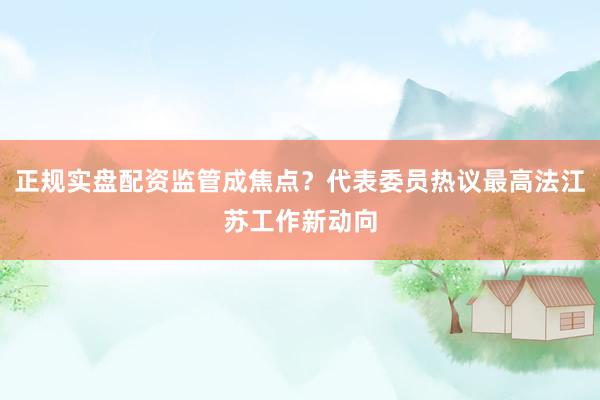 正规实盘配资监管成焦点？代表委员热议最高法江苏工作新动向