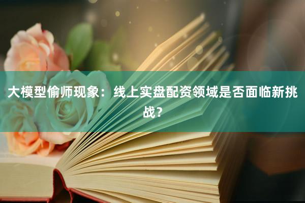 大模型偷师现象：线上实盘配资领域是否面临新挑战？