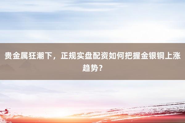 贵金属狂潮下，正规实盘配资如何把握金银铜上涨趋势？
