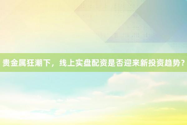 贵金属狂潮下，线上实盘配资是否迎来新投资趋势？