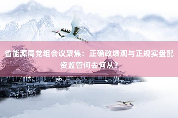 省能源局党组会议聚焦：正确政绩观与正规实盘配资监管何去何从？