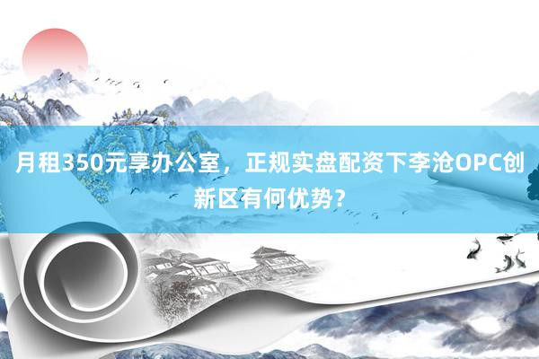 月租350元享办公室，正规实盘配资下李沧OPC创新区有何优势？