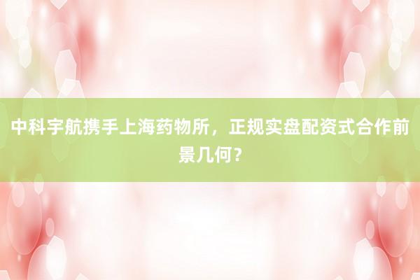 中科宇航携手上海药物所，正规实盘配资式合作前景几何？