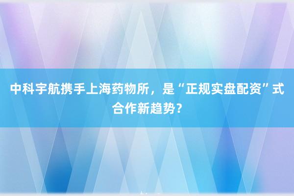 中科宇航携手上海药物所，是“正规实盘配资”式合作新趋势？