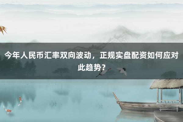 今年人民币汇率双向波动，正规实盘配资如何应对此趋势？