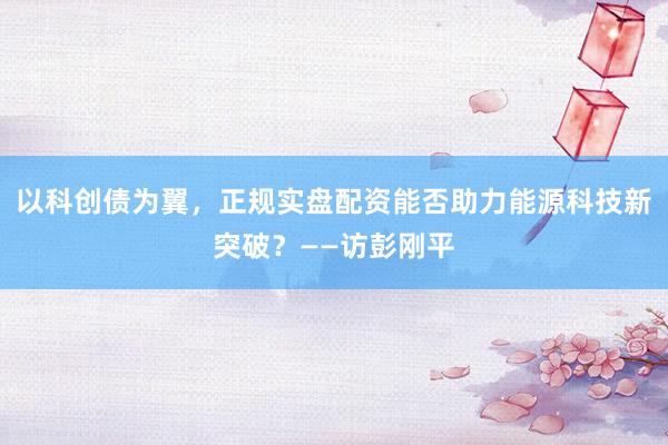 以科创债为翼，正规实盘配资能否助力能源科技新突破？——访彭刚平