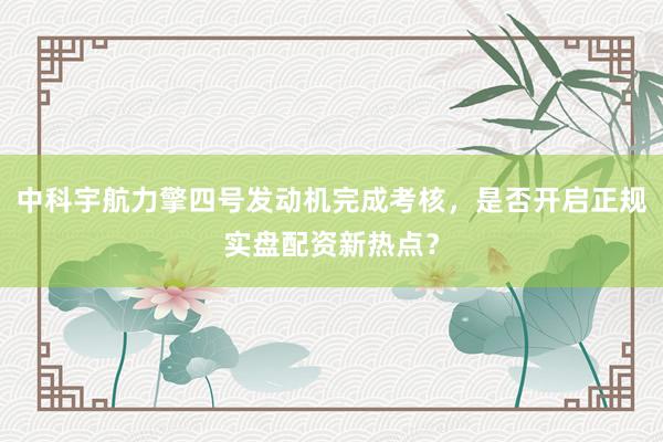 中科宇航力擎四号发动机完成考核，是否开启正规实盘配资新热点？