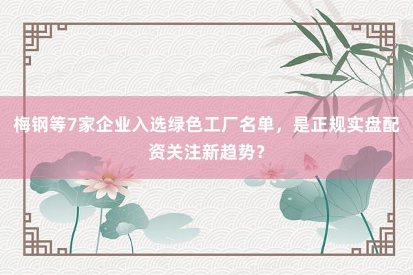 梅钢等7家企业入选绿色工厂名单，是正规实盘配资关注新趋势？