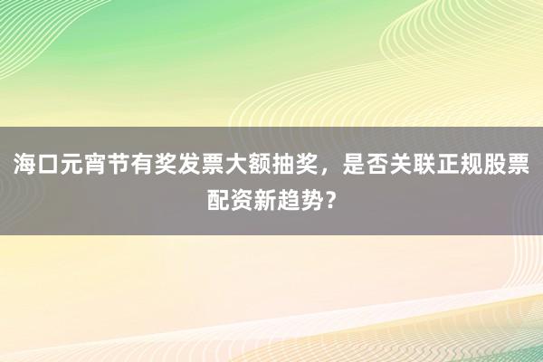 海口元宵节有奖发票大额抽奖，是否关联正规股票配资新趋势？