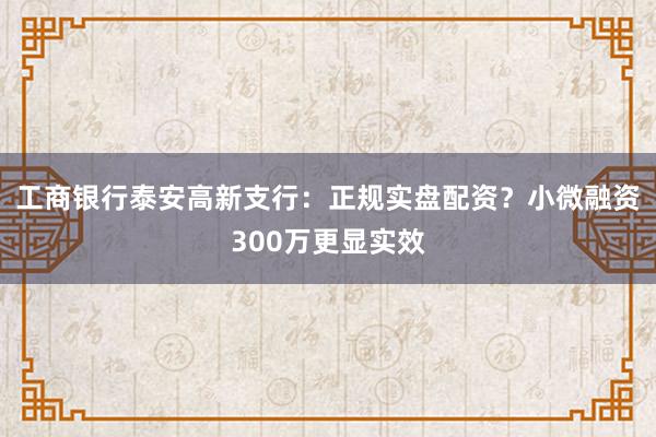 工商银行泰安高新支行：正规实盘配资？小微融资300万更显实效