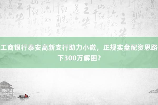 工商银行泰安高新支行助力小微，正规实盘配资思路下300万解困？