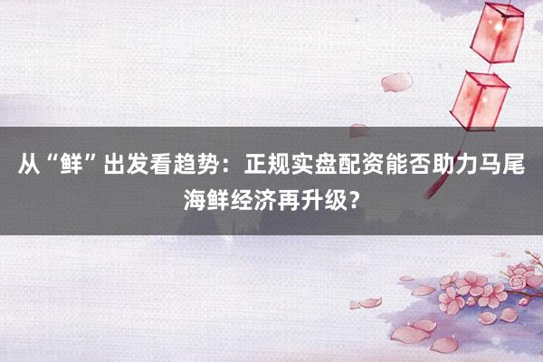 从“鲜”出发看趋势：正规实盘配资能否助力马尾海鲜经济再升级？