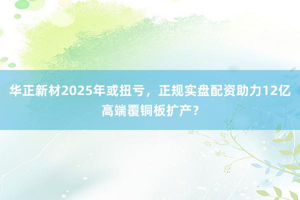 华正新材2025年或扭亏，正规实盘配资助力12亿高端覆铜板扩产？