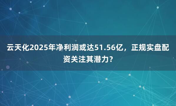 云天化2025年净利润或达51.56亿，正规实盘配资关注其潜力？