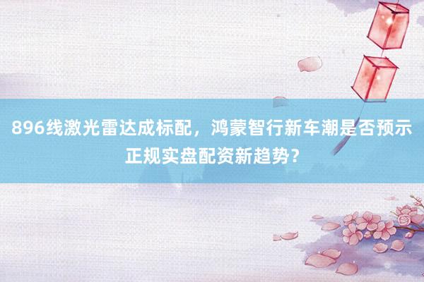 896线激光雷达成标配，鸿蒙智行新车潮是否预示正规实盘配资新趋势？
