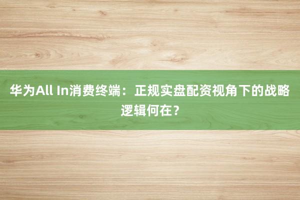 华为All In消费终端：正规实盘配资视角下的战略逻辑何在？