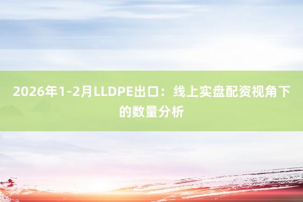 2026年1-2月LLDPE出口：线上实盘配资视角下的数量分析