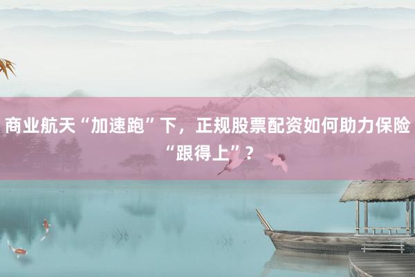 商业航天“加速跑”下，正规股票配资如何助力保险“跟得上”？