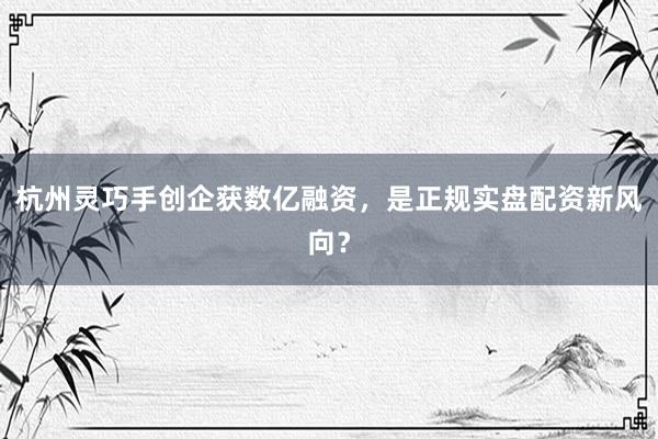 杭州灵巧手创企获数亿融资，是正规实盘配资新风向？