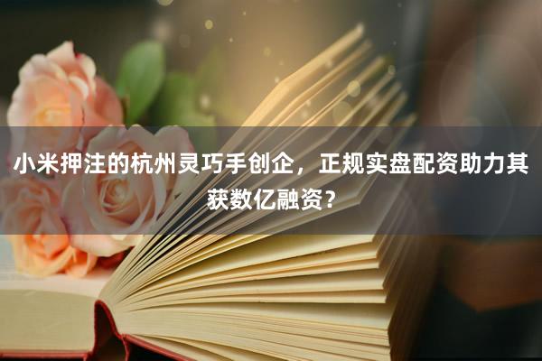 小米押注的杭州灵巧手创企，正规实盘配资助力其获数亿融资？