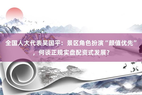 全国人大代表吴国平：景区角色扮演“颜值优先”，何谈正规实盘配资式发展？
