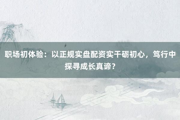 职场初体验：以正规实盘配资实干砺初心，笃行中探寻成长真谛？