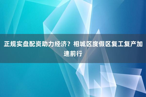 正规实盘配资助力经济？相城区度假区复工复产加速前行