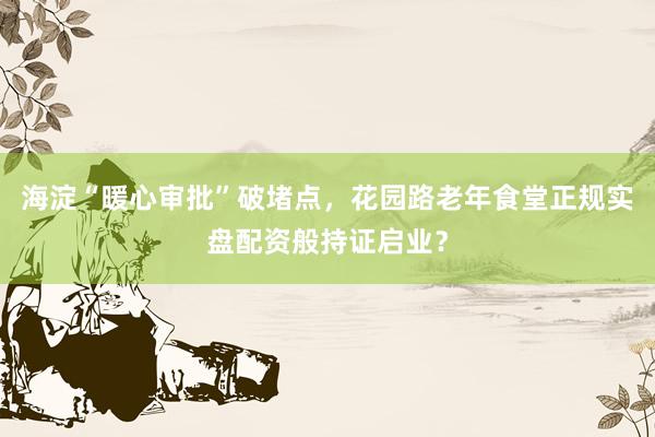 海淀“暖心审批”破堵点，花园路老年食堂正规实盘配资般持证启业？