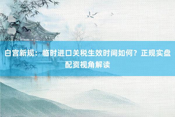 白宫新规：临时进口关税生效时间如何？正规实盘配资视角解读