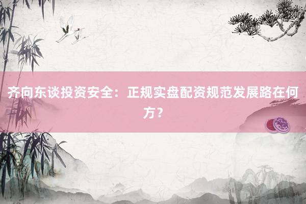 齐向东谈投资安全：正规实盘配资规范发展路在何方？