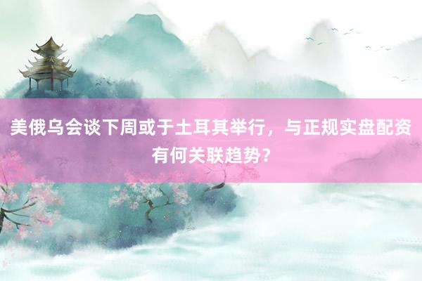美俄乌会谈下周或于土耳其举行，与正规实盘配资有何关联趋势？