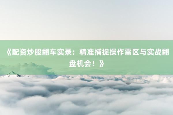 《配资炒股翻车实录：精准捕捉操作雷区与实战翻盘机会！》