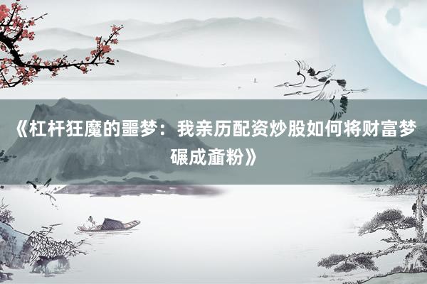 《杠杆狂魔的噩梦：我亲历配资炒股如何将财富梦碾成齑粉》