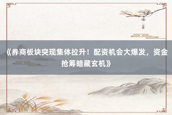 《券商板块突现集体拉升！配资机会大爆发，资金抢筹暗藏玄机》