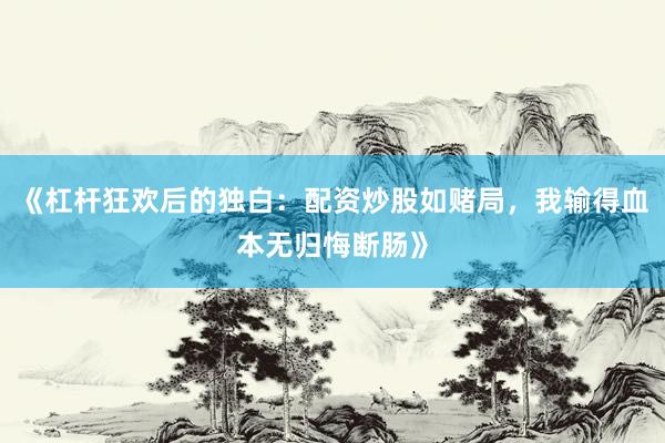 《杠杆狂欢后的独白：配资炒股如赌局，我输得血本无归悔断肠》