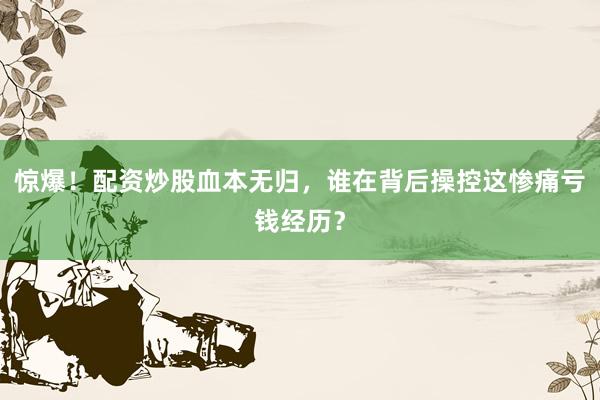 惊爆！配资炒股血本无归，谁在背后操控这惨痛亏钱经历？