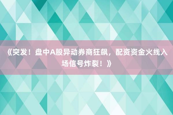 《突发！盘中A股异动券商狂飙，配资资金火线入场信号炸裂！》