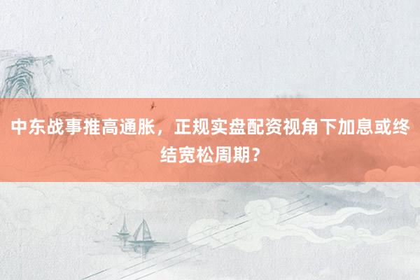 中东战事推高通胀，正规实盘配资视角下加息或终结宽松周期？