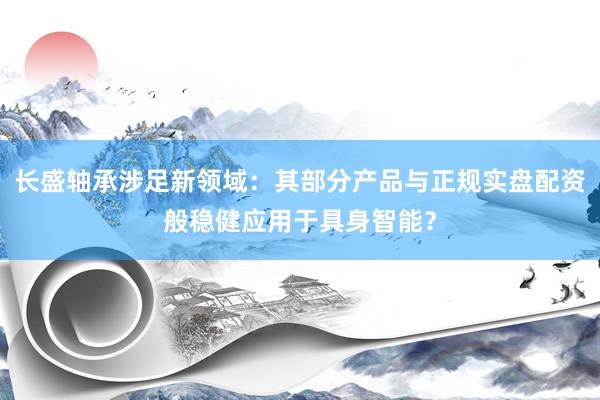长盛轴承涉足新领域：其部分产品与正规实盘配资般稳健应用于具身智能？