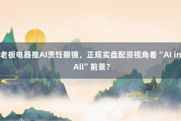 老板电器推AI烹饪眼镜，正规实盘配资视角看“AI in All”前景？